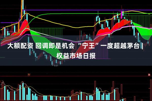 大额配资 回调即是机会 “宁王”一度超越茅台 | 权益市场日报