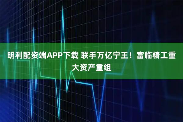 明利配资端APP下载 联手万亿宁王！富临精工重大资产重组