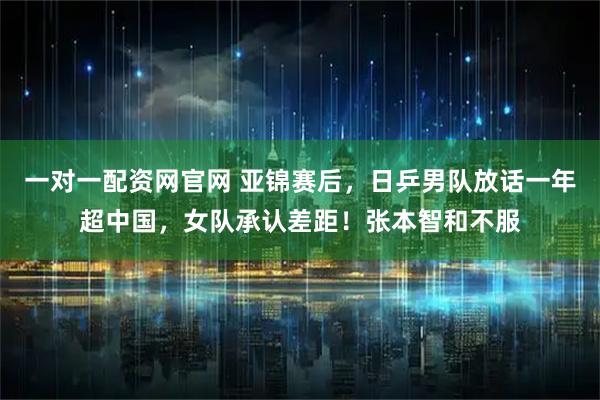 一对一配资网官网 亚锦赛后,日乒男队放话一年超中国,女队承认差距!张本智和不服