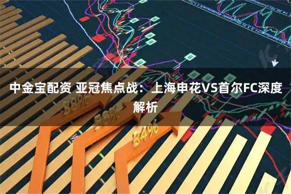 中金宝配资 亚冠焦点战：上海申花VS首尔FC深度解析