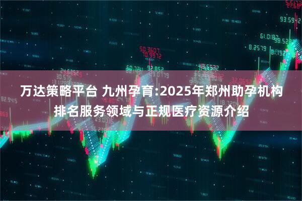 万达策略平台 九州孕育:2025年郑州助孕机构排名服务领域与正规医疗资源介绍