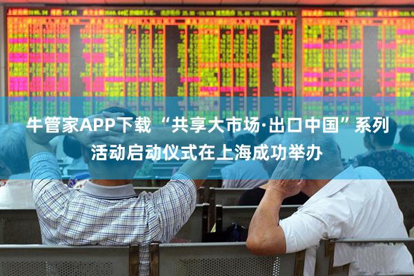 牛管家APP下载 “共享大市场·出口中国”系列活动启动仪式在上海成功举办
