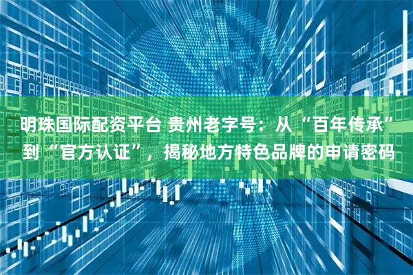 明珠国际配资平台 贵州老字号:从 “百年传承” 到 “官方认证”,揭秘地方特色品牌的申请密码