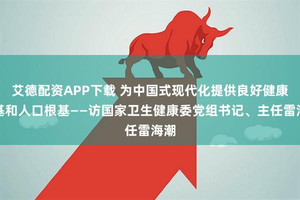 艾德配资APP下载 为中国式现代化提供良好健康根基和人口根基——访国家卫生健康委党组书记、主任雷海潮