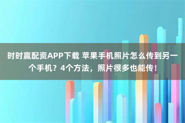 时时赢配资APP下载 苹果手机照片怎么传到另一个手机？4个方法，照片很多也能传！