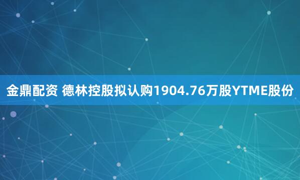 金鼎配资 德林控股拟认购1904.76万股YTME股份
