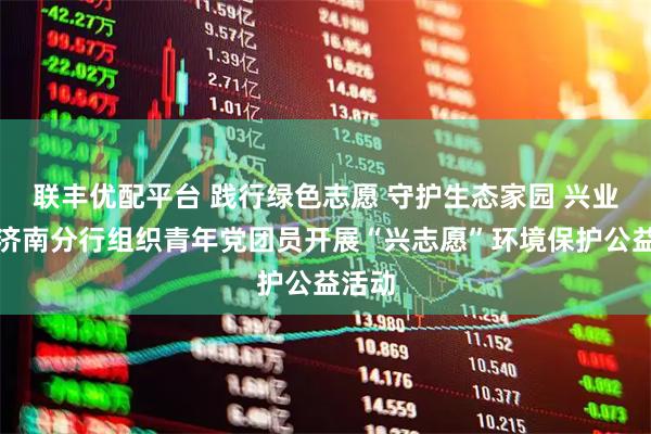 联丰优配平台 践行绿色志愿 守护生态家园 兴业银行济南分行组织青年党团员开展“兴志愿”环境保护公益活动