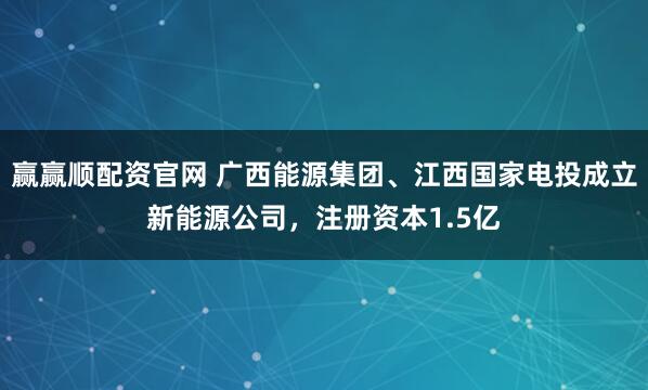 赢赢顺配资官网 广西能源集团、江西国家电投成立新能源公司，注册资本1.5亿