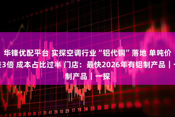 华锋优配平台 实探空调行业“铝代铜”落地 单吨价格差3倍 成本占比过半 门店：最快2026年有铝制产品｜一探