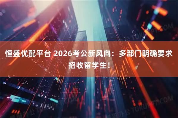 恒盛优配平台 2026考公新风向：多部门明确要求招收留学生！