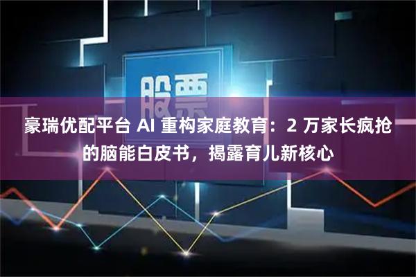 豪瑞优配平台 AI 重构家庭教育：2 万家长疯抢的脑能白皮书，揭露育儿新核心