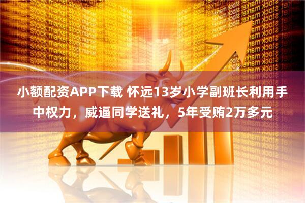 小额配资APP下载 怀远13岁小学副班长利用手中权力，威逼同学送礼，5年受贿2万多元