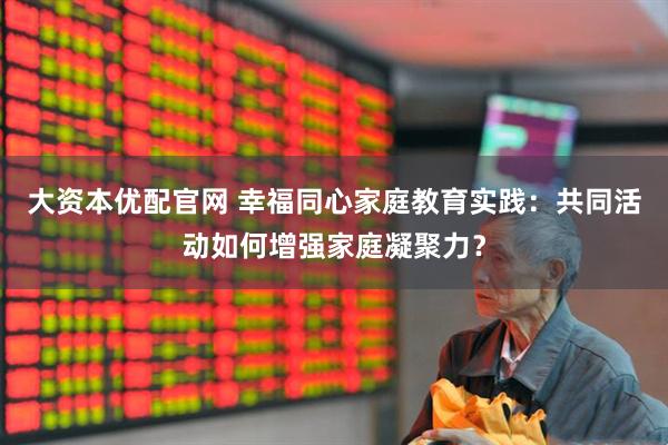 大资本优配官网 幸福同心家庭教育实践：共同活动如何增强家庭凝聚力？