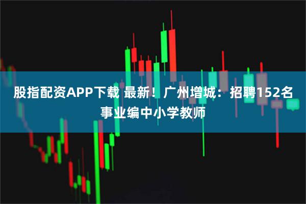 股指配资APP下载 最新！广州增城：招聘152名事业编中小学教师