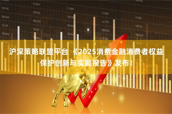 沪深策略联盟平台 《2025消费金融消费者权益保护创新与实践报告》发布！