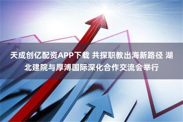天成创亿配资APP下载 共探职教出海新路径 湖北建院与厚溥国际深化合作交流会举行