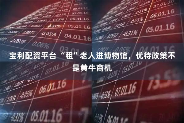 宝利配资平台 “租”老人进博物馆，优待政策不是黄牛商机