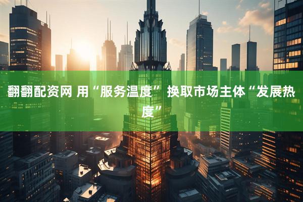翻翻配资网 用“服务温度” 换取市场主体“发展热度”