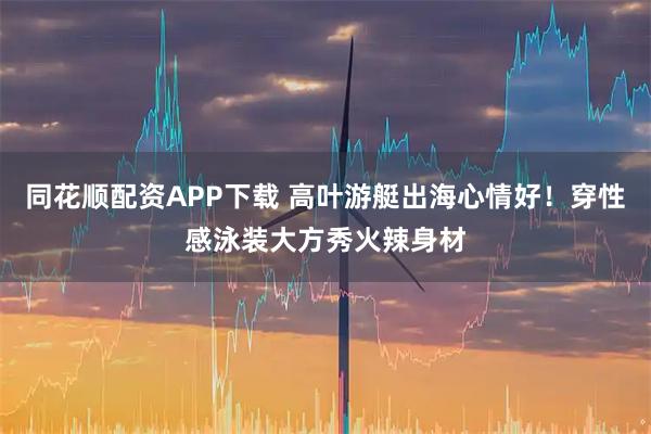 同花顺配资APP下载 高叶游艇出海心情好！穿性感泳装大方秀火辣身材