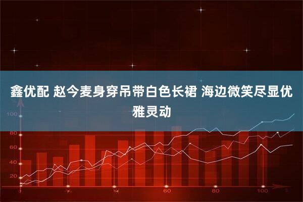 鑫优配 赵今麦身穿吊带白色长裙 海边微笑尽显优雅灵动