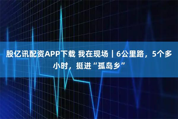 股亿讯配资APP下载 我在现场｜6公里路，5个多小时，挺进“孤岛乡”