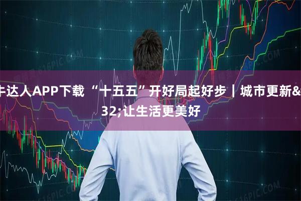 牛达人APP下载 “十五五”开好局起好步｜城市更新 让生活更美好