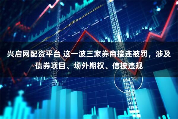 兴启网配资平台 这一波三家券商接连被罚，涉及债券项目、场外期权、信披违规