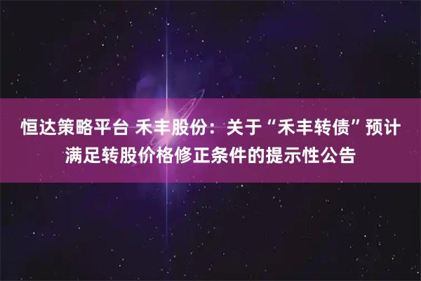 恒达策略平台 禾丰股份：关于“禾丰转债”预计满足转股价格修正条件的提示性公告