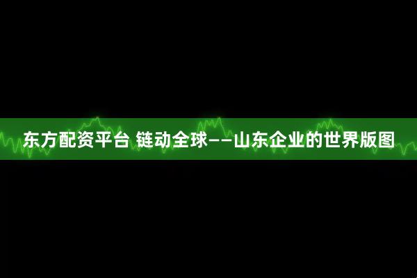 东方配资平台 链动全球——山东企业的世界版图