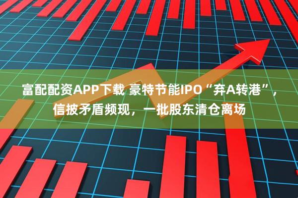 富配配资APP下载 豪特节能IPO“弃A转港”，信披矛盾频现，一批股东清仓离场