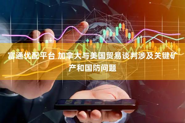 富通优配平台 加拿大与美国贸易谈判涉及关键矿产和国防问题